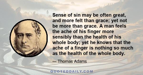 Sense of sin may be often great, and more felt than grace; yet not be more than grace. A man feels the ache of his finger more sensibly than the health of his whole body; yet he knows that the ache of a finger is