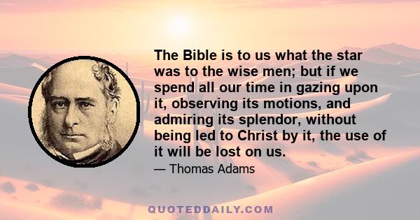 The Bible is to us what the star was to the wise men; but if we spend all our time in gazing upon it, observing its motions, and admiring its splendor, without being led to Christ by it, the use of it will be lost on us.