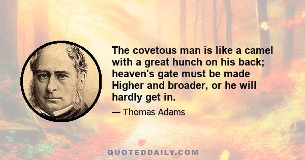 The covetous man is like a camel with a great hunch on his back; heaven's gate must be made Higher and broader, or he will hardly get in.