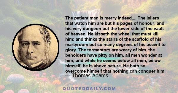 The patient man is merry indeed.... The jailers that watch him are but his pages of honour, and his very dungeon but the lower side of the vault of heaven. He kisseth the wheel that must kill him; and thinks the stairs