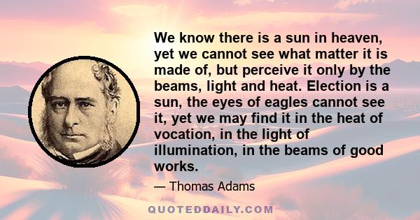 We know there is a sun in heaven, yet we cannot see what matter it is made of, but perceive it only by the beams, light and heat. Election is a sun, the eyes of eagles cannot see it, yet we may find it in the heat of