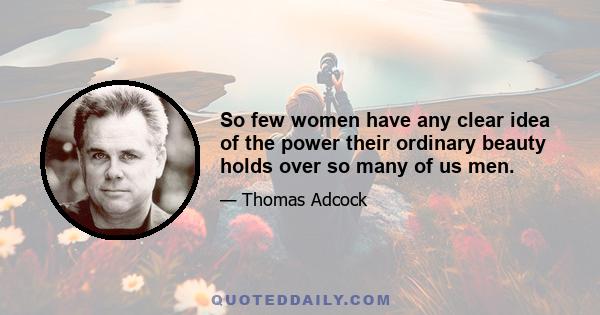 So few women have any clear idea of the power their ordinary beauty holds over so many of us men.