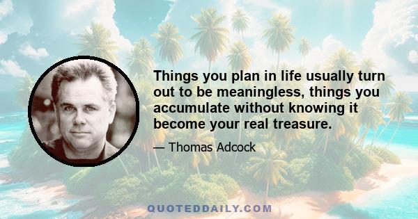 Things you plan in life usually turn out to be meaningless, things you accumulate without knowing it become your real treasure.