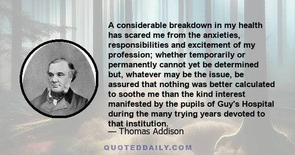 A considerable breakdown in my health has scared me from the anxieties, responsibilities and excitement of my profession; whether temporarily or permanently cannot yet be determined but, whatever may be the issue, be