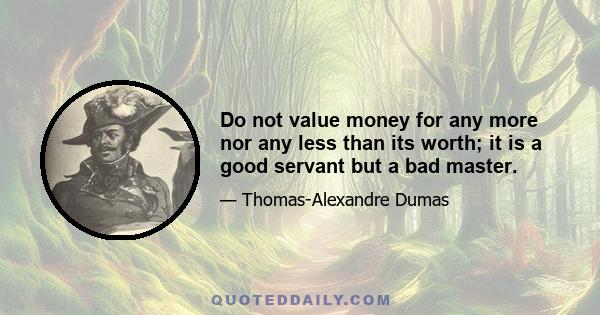 Do not value money for any more nor any less than its worth; it is a good servant but a bad master.