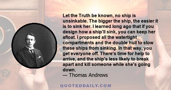 Let the Truth be known, no ship is unsinkable. The bigger the ship, the easier it is to sink her. I learned long ago that if you design how a ship'll sink, you can keep her afloat. I proposed all the watertight