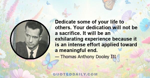 Dedicate some of your life to others. Your dedication will not be a sacrifice. It will be an exhilarating experience because it is an intense effort applied toward a meaningful end.