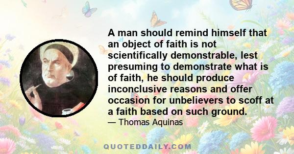 A man should remind himself that an object of faith is not scientifically demonstrable, lest presuming to demonstrate what is of faith, he should produce inconclusive reasons and offer occasion for unbelievers to scoff