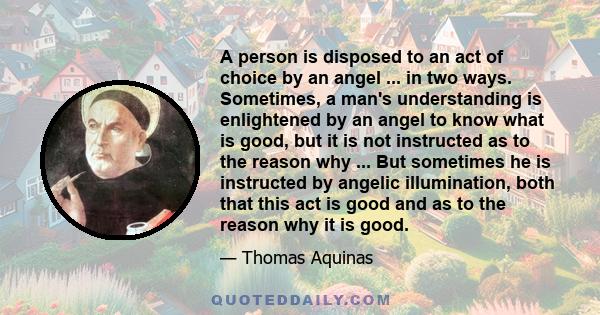 A person is disposed to an act of choice by an angel ... in two ways. Sometimes, a man's understanding is enlightened by an angel to know what is good, but it is not instructed as to the reason why ... But sometimes he