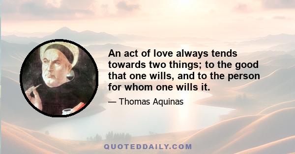 An act of love always tends towards two things; to the good that one wills, and to the person for whom one wills it.