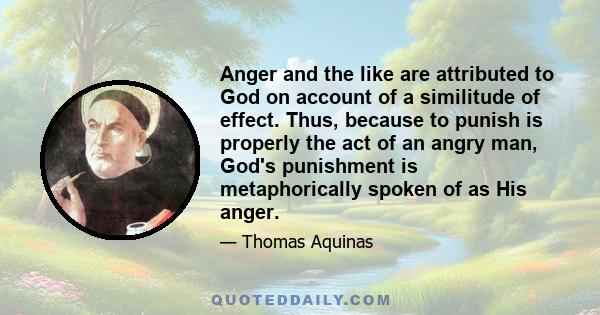 Anger and the like are attributed to God on account of a similitude of effect. Thus, because to punish is properly the act of an angry man, God's punishment is metaphorically spoken of as His anger.