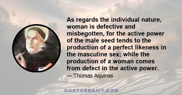 As regards the individual nature, woman is defective and misbegotten, for the active power of the male seed tends to the production of a perfect likeness in the masculine sex; while the production of a woman comes from