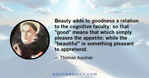 Beauty adds to goodness a relation to the cognitive faculty: so that good means that which simply pleases the appetite; while the beautiful is something pleasant to apprehend.