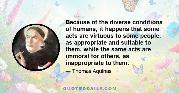 Because of the diverse conditions of humans, it happens that some acts are virtuous to some people, as appropriate and suitable to them, while the same acts are immoral for others, as inappropriate to them.