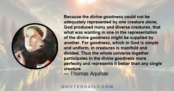 Because the divine goodness could not be adequately represented by one creature alone, God produced many and diverse creatures, that what was wanting in one in the representation of the divine goodness might be supplied 