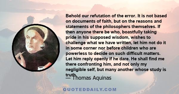 Behold our refutation of the error. It is not based on documents of faith, but on the reasons and statements of the philosophers themselves. If then anyone there be who, boastfully taking pride in his supposed wisdom,