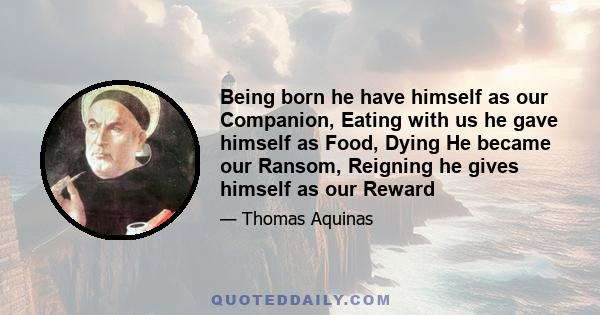 Being born he have himself as our Companion, Eating with us he gave himself as Food, Dying He became our Ransom, Reigning he gives himself as our Reward