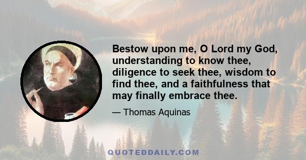 Bestow upon me, O Lord my God, understanding to know thee, diligence to seek thee, wisdom to find thee, and a faithfulness that may finally embrace thee.