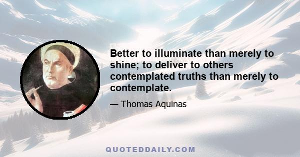 Better to illuminate than merely to shine; to deliver to others contemplated truths than merely to contemplate.