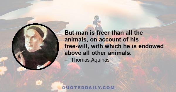 But man is freer than all the animals, on account of his free-will, with which he is endowed above all other animals.