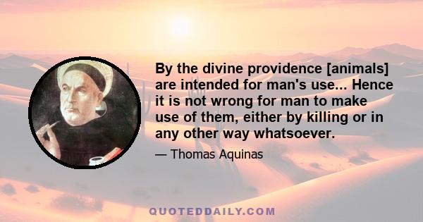 By the divine providence [animals] are intended for man's use... Hence it is not wrong for man to make use of them, either by killing or in any other way whatsoever.