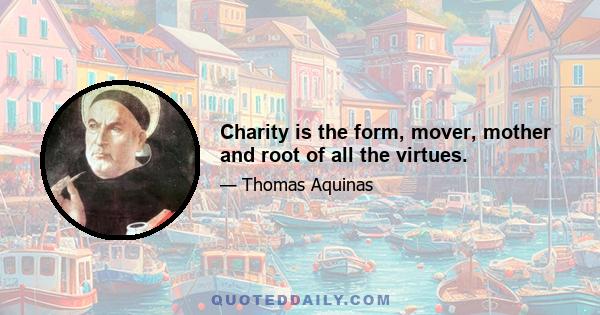 Charity is the form, mover, mother and root of all the virtues.