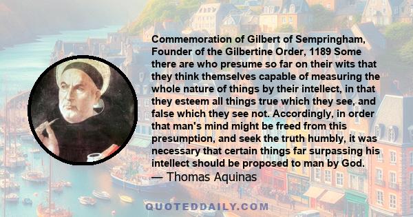 Commemoration of Gilbert of Sempringham, Founder of the Gilbertine Order, 1189 Some there are who presume so far on their wits that they think themselves capable of measuring the whole nature of things by their