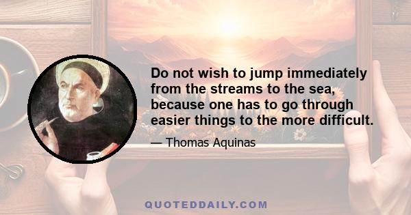 Do not wish to jump immediately from the streams to the sea, because one has to go through easier things to the more difficult.