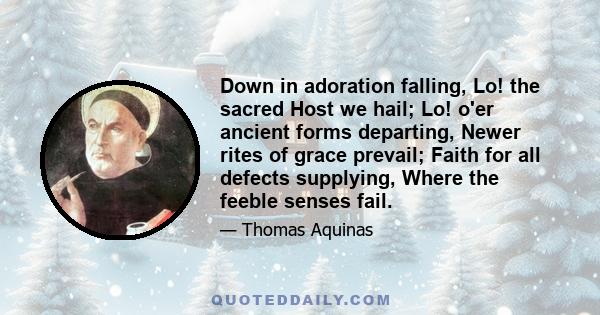 Down in adoration falling, Lo! the sacred Host we hail; Lo! o'er ancient forms departing, Newer rites of grace prevail; Faith for all defects supplying, Where the feeble senses fail.