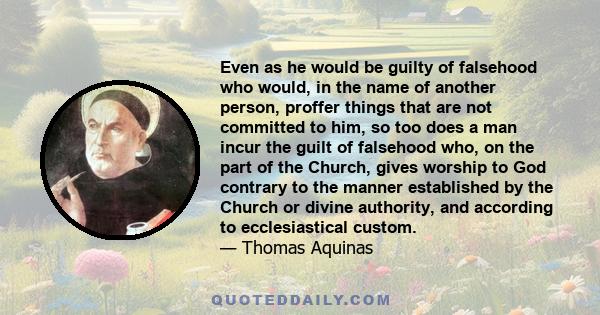 Even as he would be guilty of falsehood who would, in the name of another person, proffer things that are not committed to him, so too does a man incur the guilt of falsehood who, on the part of the Church, gives