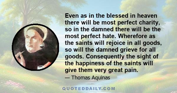 Even as in the blessed in heaven there will be most perfect charity, so in the damned there will be the most perfect hate. Wherefore as the saints will rejoice in all goods, so will the damned grieve for all goods.