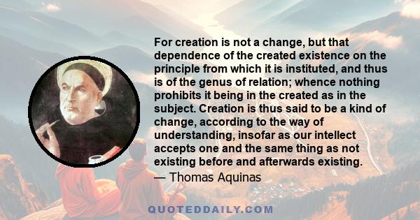 For creation is not a change, but that dependence of the created existence on the principle from which it is instituted, and thus is of the genus of relation; whence nothing prohibits it being in the created as in the