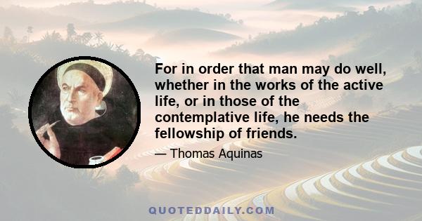 For in order that man may do well, whether in the works of the active life, or in those of the contemplative life, he needs the fellowship of friends.