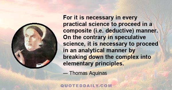 For it is necessary in every practical science to proceed in a composite (i.e. deductive) manner. On the contrary in speculative science, it is necessary to proceed in an analytical manner by breaking down the complex