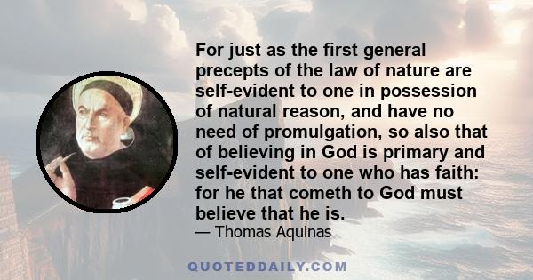 For just as the first general precepts of the law of nature are self-evident to one in possession of natural reason, and have no need of promulgation, so also that of believing in God is primary and self-evident to one