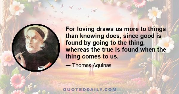 For loving draws us more to things than knowing does, since good is found by going to the thing, whereas the true is found when the thing comes to us.