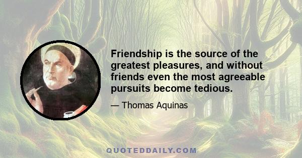 Friendship is the source of the greatest pleasures, and without friends even the most agreeable pursuits become tedious.