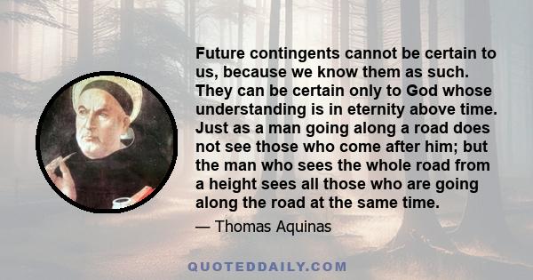 Future contingents cannot be certain to us, because we know them as such. They can be certain only to God whose understanding is in eternity above time. Just as a man going along a road does not see those who come after 