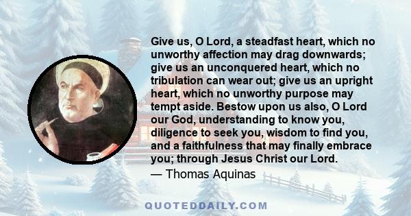 Give us, O Lord, a steadfast heart, which no unworthy affection may drag downwards; give us an unconquered heart, which no tribulation can wear out; give us an upright heart, which no unworthy purpose may tempt aside.