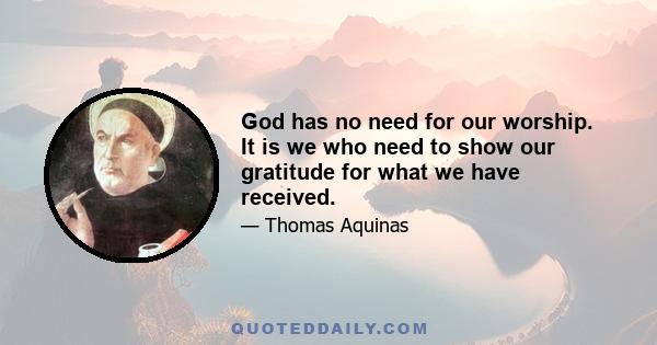 God has no need for our worship. It is we who need to show our gratitude for what we have received.