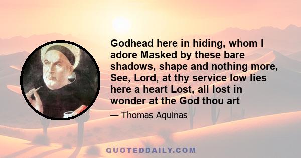 Godhead here in hiding, whom I adore Masked by these bare shadows, shape and nothing more, See, Lord, at thy service low lies here a heart Lost, all lost in wonder at the God thou art