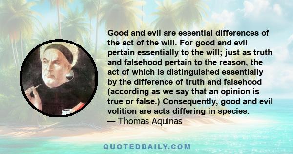 Good and evil are essential differences of the act of the will. For good and evil pertain essentially to the will; just as truth and falsehood pertain to the reason, the act of which is distinguished essentially by the