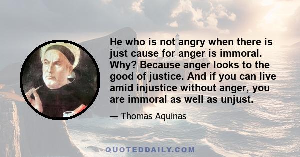 He who is not angry when there is just cause for anger is immoral. Why? Because anger looks to the good of justice. And if you can live amid injustice without anger, you are immoral as well as unjust.