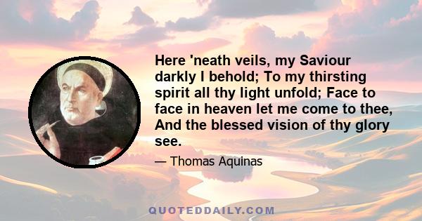 Here 'neath veils, my Saviour darkly I behold; To my thirsting spirit all thy light unfold; Face to face in heaven let me come to thee, And the blessed vision of thy glory see.