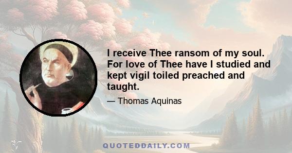 I receive Thee ransom of my soul. For love of Thee have I studied and kept vigil toiled preached and taught.