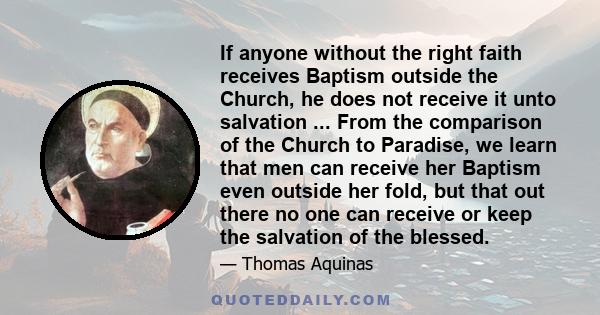 If anyone without the right faith receives Baptism outside the Church, he does not receive it unto salvation ... From the comparison of the Church to Paradise, we learn that men can receive her Baptism even outside her