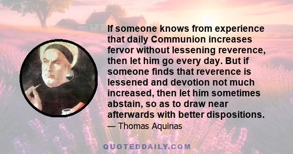 If someone knows from experience that daily Communion increases fervor without lessening reverence, then let him go every day. But if someone finds that reverence is lessened and devotion not much increased, then let