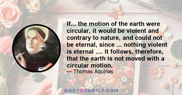 If... the motion of the earth were circular, it would be violent and contrary to nature, and could not be eternal, since ... nothing violent is eternal .... It follows, therefore, that the earth is not moved with a