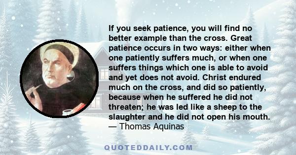 If you seek patience, you will find no better example than the cross. Great patience occurs in two ways: either when one patiently suffers much, or when one suffers things which one is able to avoid and yet does not