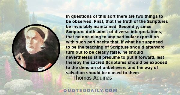 In questions of this sort there are two things to be observed. First, that the truth of the Scriptures be inviolably maintained. Secondly, since Scripture doth admit of diverse interpretations, that no one cling to any